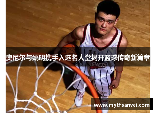 奥尼尔与姚明携手入选名人堂揭开篮球传奇新篇章