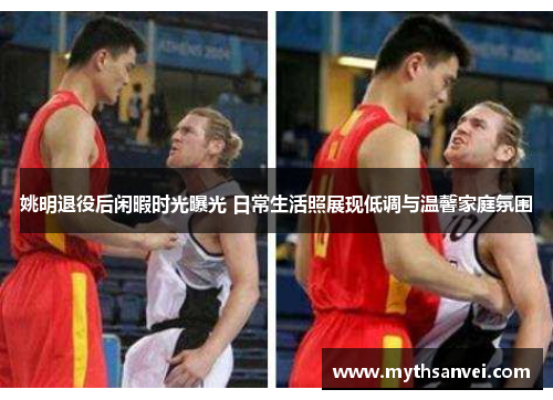 姚明退役后闲暇时光曝光 日常生活照展现低调与温馨家庭氛围