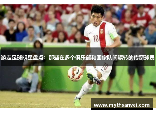 游走足球明星盘点：那些在多个俱乐部和国家队间辗转的传奇球员