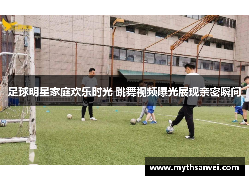 足球明星家庭欢乐时光 跳舞视频曝光展现亲密瞬间